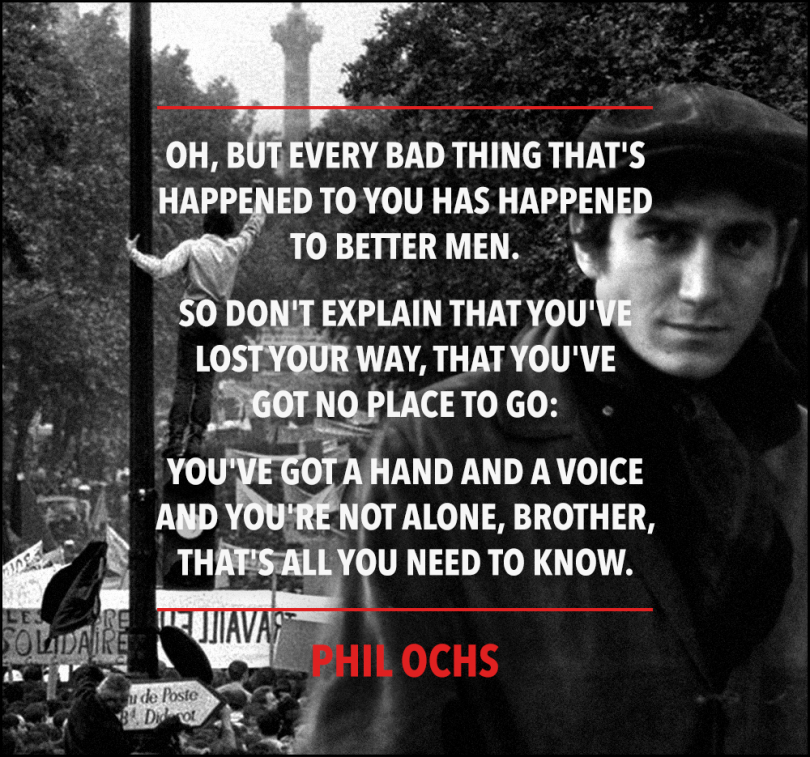 Oh, but every bad thing that's happened to you has happened to better men. So don't explain that you've lost your way, that you've got no place to go: You've got a hand and a voice and you're not alone, brother, that's all you need to know. - Phil Ochs