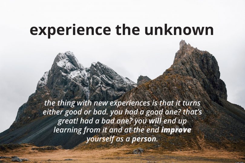 Experience the unknown. The thing with new experiences is that it turns either good or bad. You have a good one? That's great! Had a bad one? You will end up learning from it and at the end improve yourself as a person.