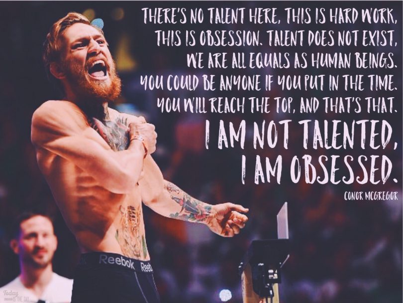 There's no talent here, this is hard work, this is obsession. Talent does not exist, we are all equals as human beings. You could be anyone if you put in the time. You will reach the top, and that's that. I am not talented, I am obsessed. - Conor McGregor,