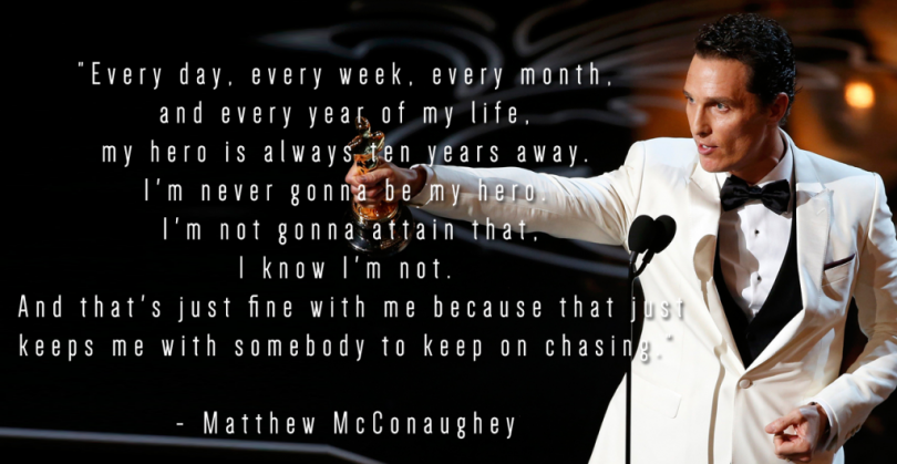 Every day, every week, every month, and every year of my life, my hero is always ten years away. I'm never gonna be my hero. I'm not gonna attain that, I know I'm not. And that's just fine with me because that keeps me with somebody to keep on chasing. - Matthew McConaughey