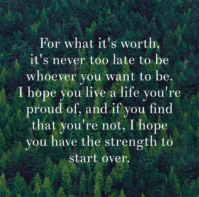 For what it's worth, it's never too late to be whoever you want to be. I hope you live a life you're proud of, and if you find that you're not, I hope you have the strength to start over.