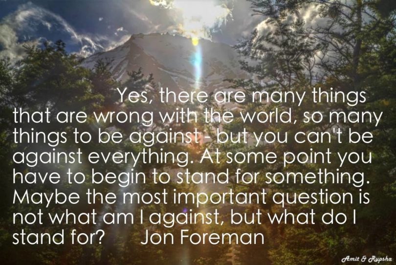 Yes, there ore many things that are wrong with the world, so many things to be against - but you can't be against everything. At some point you have to begin to stand for something. Maybe the most important question is not what am I against, but what do I stand for? - Jon Foreman