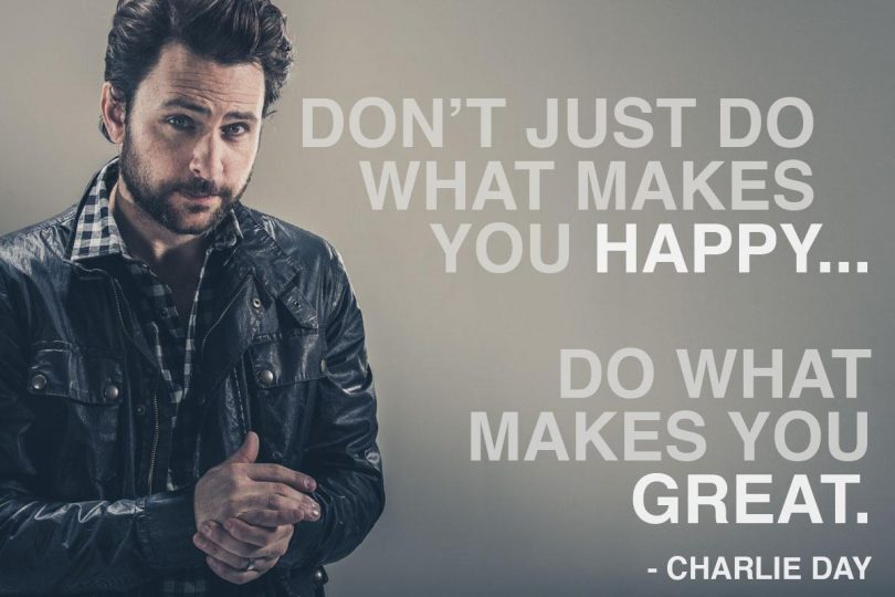 Don't just do what makes you happy... do what makes you great. - Charlie Day