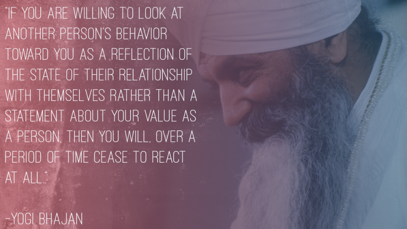 If you are willing to look at another person's behavior toward you as a reflection of the state of their relationship with themselves rather than a statement about your value as a person then you will, over a period of time cease to react at all . -Yogi Bhajan