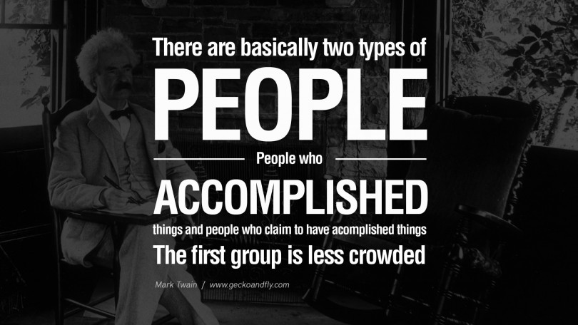 There are basically two types of people. People who accomplished things and people who claim to have accomplished things. The first group is less crowded. - Mark Twain