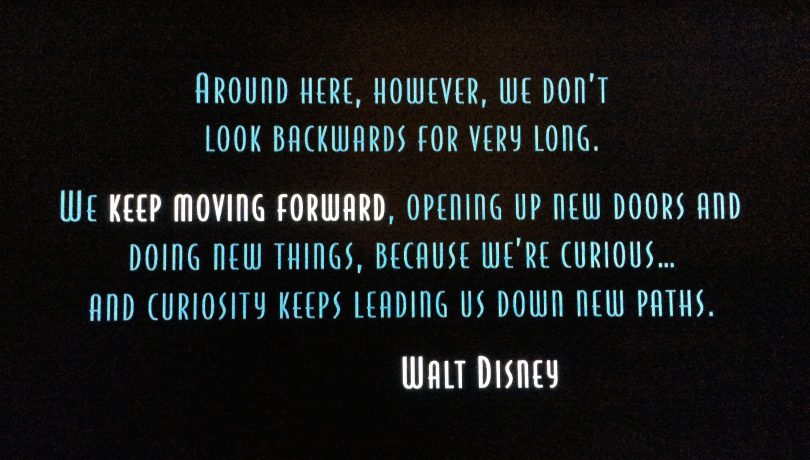 Around here, however, we don't look backwards for very long. We keep moving forward, opening up new doors and doing new things, because we're curious...and curiosity keeps leading us down new paths. - Walt Disney