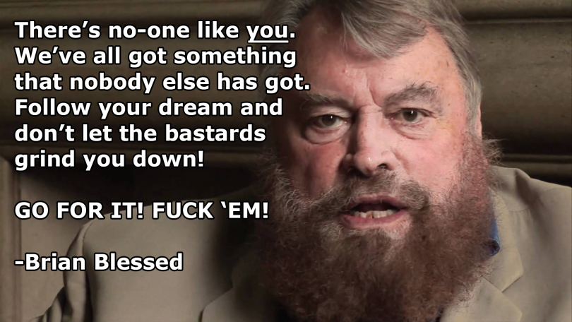 There's no-one like you. We've all got something that nobody else has got. Follow your dream and don't let the bastards grind you down! GO FOR IT! FUCK 'EM! - Brian Blessed