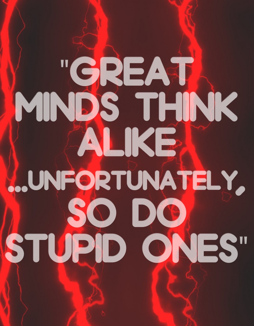 Great minds think alike... unfortunately, so do stupid things.