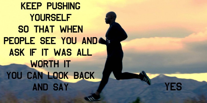 Keep pushing yourself so that when people see you and ask if it was all worth it, you can look back and say yes.