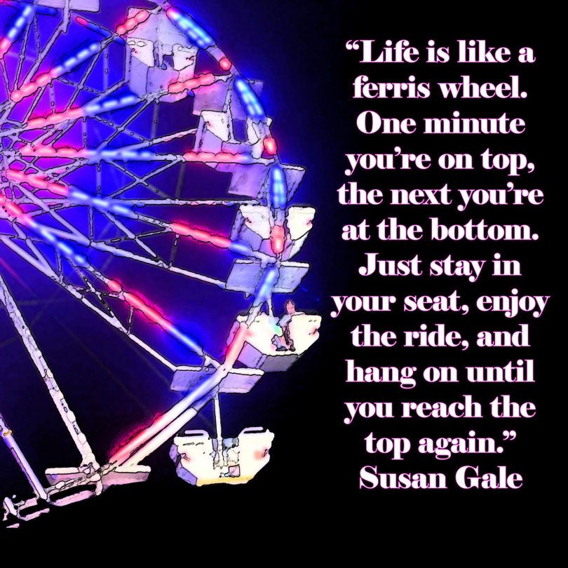 Life is like a ferris wheel. One minute you're on top, the next you're at the bottom. Just stay in your seat, enjoy the ride, and hang on until you reach the top again. - Susan Gale