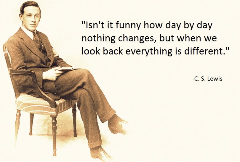 Isn't it funny how day by day nothing changes, but when we look back everything is different. - C.S. Lewis