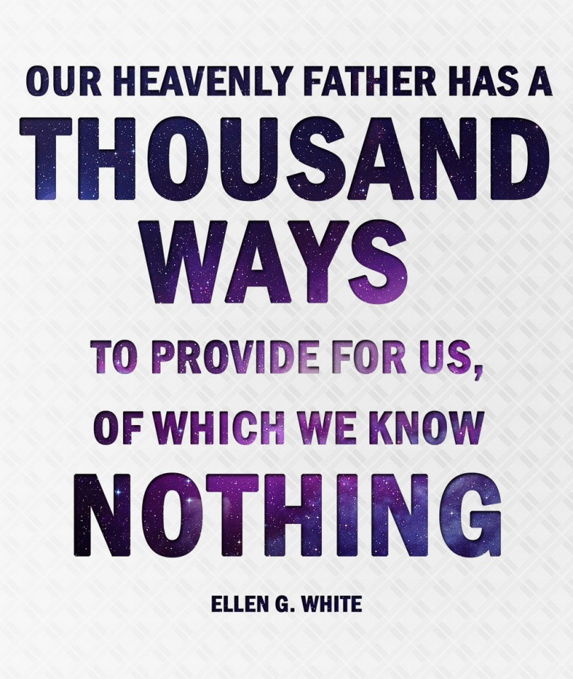 Our Heavenly Father has a thousand ways to provide for us, of which we know nothing. - Ellen G. White