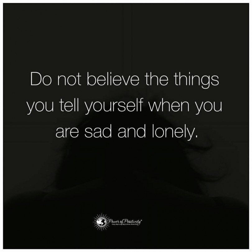 Do not believe the things you tell yourself when you are sad and lonely.