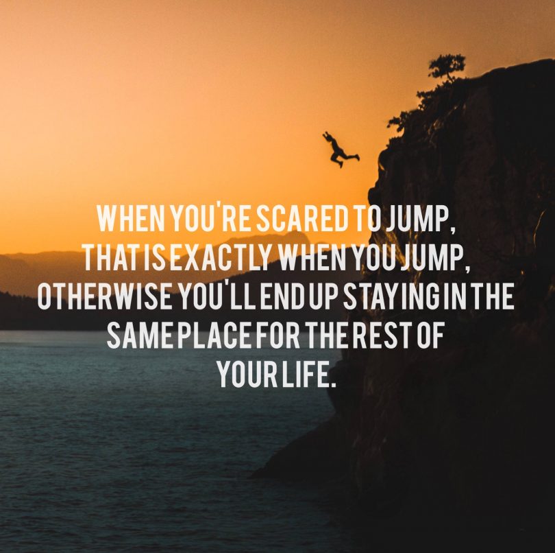 When you're scared to jump, that is exactly when you jump, otherwise you'll end up staying in the same place for the rest of your life.