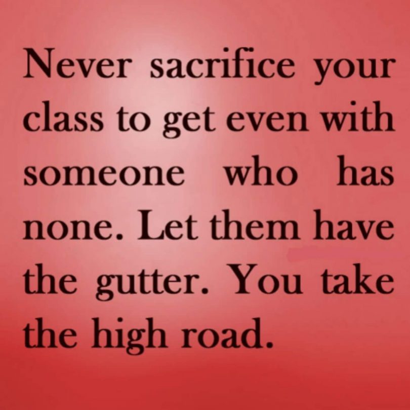 Never sacrifice your class to get even with someone who has none. Let them have the gutter. You take the high road.