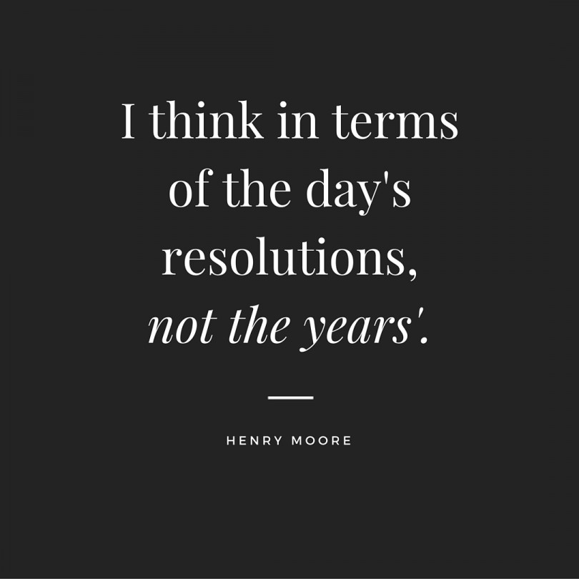 I think in terms of the day's resolutions, not the years'. - Henry Moore