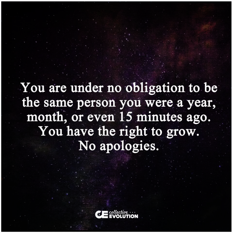 You are under no obligation to be the same person you were a year, month, or even 15 minutes ago. You have the right to grow. No apologies.