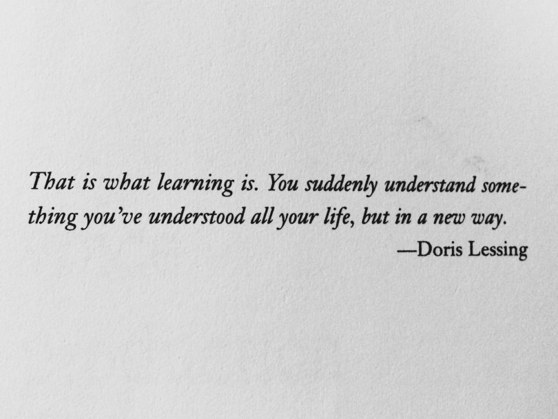 That is what learning is. You suddenly understand some-thing you've understood all your life, but in a new way. - Doris Lessing