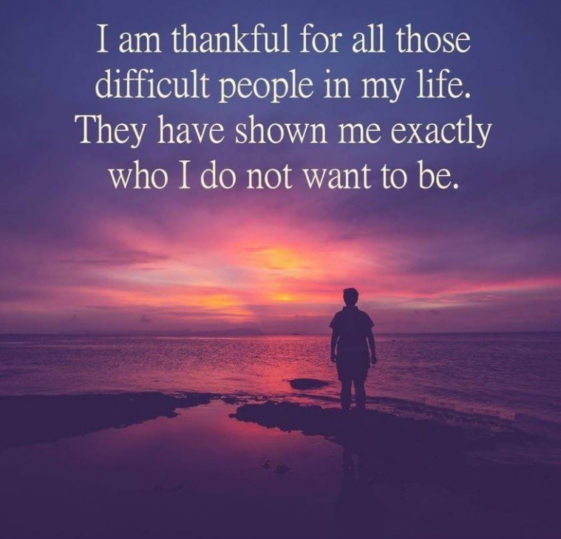 I am thankful for all those difficult people in my life. They have shown me exactly who I do not want to be.