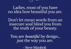 Ladies, most of you have no idea how beautiful you are. Don't let mean words from an insecure soul blind you from the truth of your beauty. You are beautiful by design... just the way you are. - Steve Maraboli