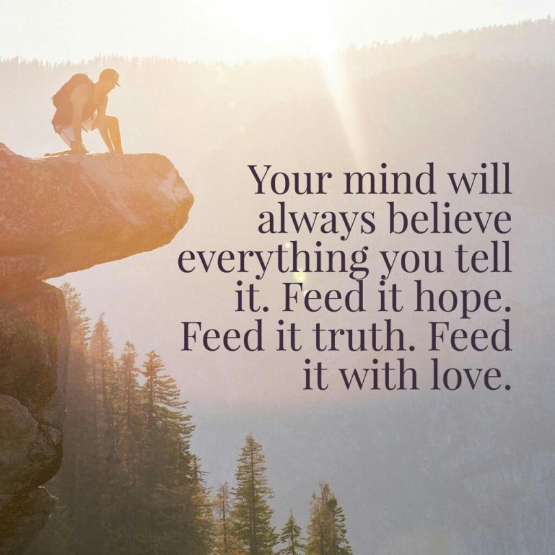 Your mind will always believe everything you tell it. Feed it hope. Feed it truth. Feed it with love.