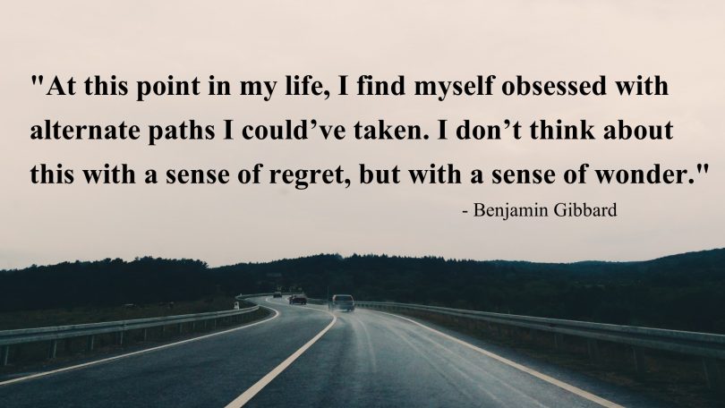 At this point in my life, I find myself obsessed with alternate paths I could've taken. I don't think about this with a sense of regret, but with a sense of wonder. - Benjamin Gibbard
