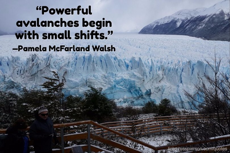 Powerful avalanches begin with small shifts. - Pamela McFarland Walsh